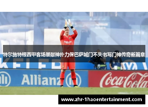 特尔施特根西甲客场屡献神扑力保巴萨城门不失书写门神传奇新篇章 特尔施特根西甲客场屡献神扑力保巴萨城门不失书写门神传奇新篇章