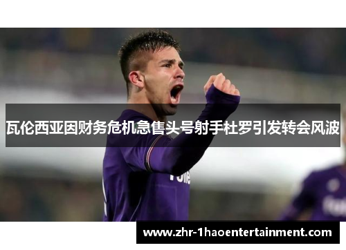 瓦伦西亚因财务危机急售头号射手杜罗引发转会风波 瓦伦西亚因财务危机急售头号射手杜罗引发转会风波