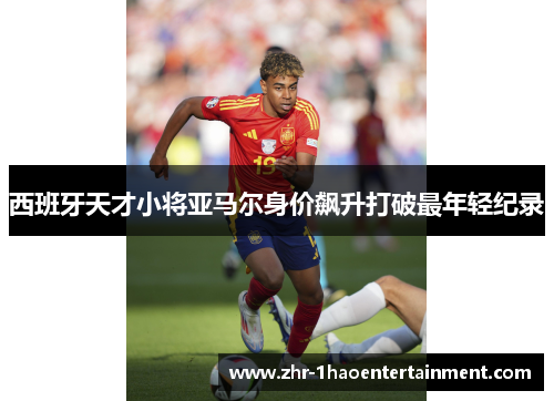 西班牙天才小将亚马尔身价飙升打破最年轻纪录