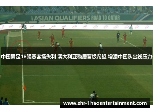 中国男足18强赛客场失利 澳大利亚稳居晋级希望 增添中国队出线压力 中国男足18强赛客场失利 澳大利亚稳居晋级希望 增添中国队出线压力